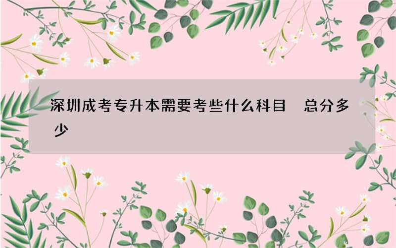 深圳成考专升本需要考些什么科目 总分多少